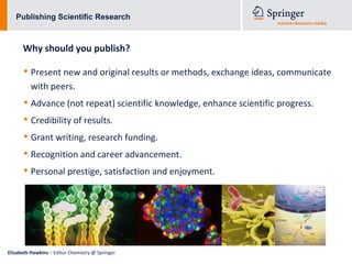 Publishing Scientific Research



      Why should you publish?

      • Present new and original results or methods, exchange ideas, communicate
          with peers.
      • Advance (not repeat) scientific knowledge, enhance scientific progress.
      • Credibility of results.
      • Grant writing, research funding.
      • Recognition and career advancement.
      • Personal prestige, satisfaction and enjoyment.




Elizabeth Hawkins – Editor Chemistry @ Springer
 