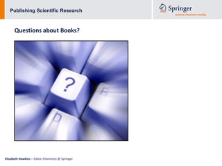 Publishing Scientific Research



      Questions about Books?




Elizabeth Hawkins – Editor Chemistry @ Springer
 