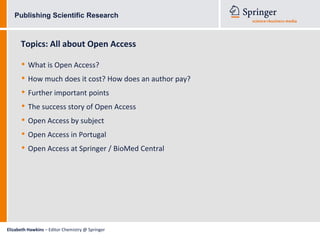 Publishing Scientific Research



      Topics: All about Open Access

      • What is Open Access?
      • How much does it cost? How does an author pay?
      • Further important points
      • The success story of Open Access
      • Open Access by subject
      • Open Access in Portugal
      • Open Access at Springer / BioMed Central




Elizabeth Hawkins – Editor Chemistry @ Springer
 