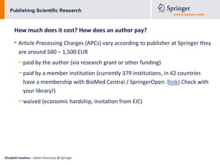 Publishing Scientific Research



      How much does it cost? How does an author pay?
      • Article Processing Charges (APCs) vary according to publisher at Springer they
         are around 500 – 1,500 EUR
         – paid by the author (via research grant or other funding)
         – paid by a member institution (currently 379 institutions, in 42 countries
            have a membership with BioMed Central / SpringerOpen. (link) Check with
            your library!)
         – waived (economic hardship, invitation from EiC)




Elizabeth Hawkins – Editor Chemistry @ Springer
 