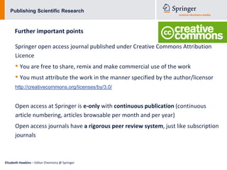 Publishing Scientific Research



      Further important points

      Springer open access journal published under Creative Commons Attribution
      Licence
      • You are free to share, remix and make commercial use of the work
      • You must attribute the work in the manner specified by the author/licensor
      http://creativecommons.org/licenses/by/3.0/


      Open access at Springer is e-only with continuous publication (continuous
      article numbering, articles browsable per month and per year)
      Open access journals have a rigorous peer review system, just like subscription
      journals



Elizabeth Hawkins – Editor Chemistry @ Springer
 