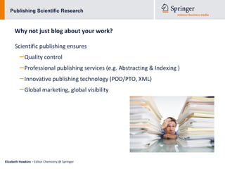 Publishing Scientific Research



      Why not just blog about your work?

      Scientific publishing ensures
          – Quality control
          – Professional publishing services (e.g. Abstracting & Indexing )
          – Innovative publishing technology (POD/PTO, XML)
          – Global marketing, global visibility




Elizabeth Hawkins – Editor Chemistry @ Springer
 