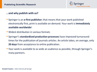 Publishing Scientific Research



      .. and why publish with us?

      • Springer is an e-first publisher; that means that your work published
          electronically first, print is available on demand. Your work is immediately
          available worldwide!
      • Widest distribution in various formats
      • Springer’s standardized production processes have improved turnaround
          times for the publication of journals articles. An article takes, on average, only
          20 days from acceptance to online publication.
      • Your work is available to as wide an audience as possible, through Springer’s
          many partners.




Elizabeth Hawkins – Editor Chemistry @ Springer
 