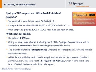 Publishing Scientific Research



      Springer THE largest scientific eBook Publisher?
      Says who?
      • SpringerLink currently hosts over 50,000 eBooks.
      • Springer Book Archive will add 70,000 – 100,000 titles in 2012.
      • Book output to grow to 8,000 – 10,000 new titles per year by 2015.
      What about our eBooks?
      • Completely DRM free.
      • Going forward, most eBooks (including much of the Springer Book Archives) will be
          available in ePub format for easy reading on any mobile device.
      • The recently launched SpringerLink app (available on iTunes) makes 24/7 and remote
          access even easier.
      • All books are published e-first and then printed on demand for those who prefer a
          printed version. This includes the Springer Book Archives, which means that books
          from 1846 will become available in print again.
Elizabeth Hawkins – Editor Chemistry @ Springer
 