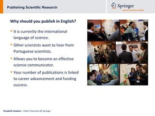 Publishing Scientific Research



      Why should you publish in English?

      • It is currently the international
          language of science.
      • Other scientists want to hear from
          Portuguese scientists.
      • Allows you to become an effective
          science communicator.
      • Your number of publications is linked
          to career advancement and funding
          success.




Elizabeth Hawkins – Editor Chemistry @ Springer
 
