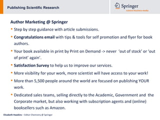 Publishing Scientific Research



      Author Marketing @ Springer
      • Step by step guidance with article submissions.
      • Congratulations email with tips & tools for self promotion and flyer for book
          authors.
      • Your book available in print by Print on Demand -> never   ‘out of stock’ or ‘out
          of print’ again’.
      • Satisfaction Survey to help us to improve our services.
      • More visibility for your work, more scientist will have access to your work!
      • More than 5,500 people around the world are focused on publishing YOUR
          work.
      • Dedicated sales teams, selling directly to the Academic, Government and      the
          Corporate market, but also working with subscription agents and (online)
          booksellers such as Amazon.
Elizabeth Hawkins – Editor Chemistry @ Springer
 