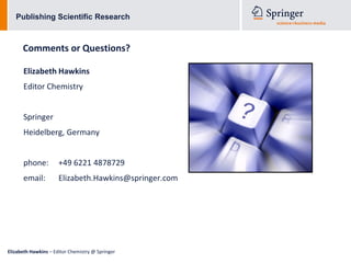 Publishing Scientific Research



      Comments or Questions?

      Elizabeth Hawkins
      Editor Chemistry


      Springer
      Heidelberg, Germany


      phone:          +49 6221 4878729
      email:          Elizabeth.Hawkins@springer.com




Elizabeth Hawkins – Editor Chemistry @ Springer
 