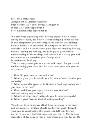 EH 101: Composition 1
Assignment 1: Literacy Narrative
Peer Review Draft due: Monday, August 31
Initial Draft due: September 4
First Revision due: September 18
We have been discussing what literacy means, how it varies
among individuals, and how it is ever-changing in our society.
In this assignment you will analyze and discuss your literacy
history, habits, and processes. The purpose of this reflective
analysis is to help you discover your ideas surrounding literacy,
namely reading and writing, and to help you gain a better
understanding of the readings and research on literacy you will
encounter as you complete your final project.
Invention and Drafting
This is a story about you as a writer and reader. To get started
on developing your narrative, here are some questions you can
ask yourself:
1. How did you learn to read and write?
2. What in your past has made you the kind of writer/reader you
are today?
3. What memorable (good or bad) kinds of writing/reading have
you done in the past?
4. How much have you enjoyed the various kinds of
writing/reading you’ve done?
5. What kind of writing/reading do you do most commonly?
6. What is your favorite kind of writing/reading?
You do not have to answer all of these questions in the paper,
and answering all of them should not be your goal. Instead,
your goal in constructing this paper is to tell your literacy
narrative in a way that best expresses your story. Maybe your
struggle with learning to read or write becomes your focus. On
 