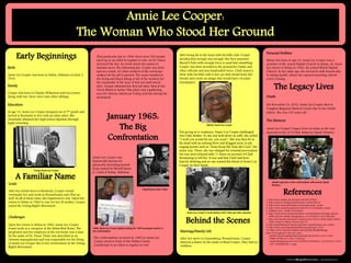 www.postersession.com
Birth
Annie Lee Cooper was born in Selma, Alabama on June 2,
1910.
Family
Cooper was born to Charles Wilkerson and Lucy Jones.
Along with her, there were nine other siblings.
Education
At age 14, Annie Lee Cooper dropped out of 7th grade and
moved to Kentucky to live with an older sister. She
eventually obtained her high school diploma through
night schooling.
January 1965:
The Big
Confrontation
Annie Lee Cooper:
The Woman Who Stood Her Ground
Older Annie Lee Cooper (right) holding the 1965 newspaper article of
the confrontation
Elderly Annie Lee Cooper
References
Annie Lee Cooper was
historically known for
physically defending herself
from assault by Sheriff James
G. Clark of Selma, Alabama.
1. http://www.imdb.com/character/ch0491009/bio
2. http://archive.montgomeryadvertiser.com/article/20
3. http://www.famousbirthdays.com/people/annie-cooper
4. http://www.selmatimesjournal.com/2010/12/03/annie-cooper
5. Gaillard, Frye. “Cradle of Freedom”.
6. http://www.chron.com/news/nation-world/slideshow/Vintage-photos-
MLK-and-the-Selma-Montgomery-101054/photo-7611490.php
7. http://newsnyork.com/oprah-winfreys-new-movie-selma-links-martin-
luther-king-to-todays-racial-crises-2/
8. http://myhomeimprovement.org/home-remodel/annie-lee-cooper
9. http://www.encyclopediaofalabama.org/article/h-2147
10. http://www1.pictures.zimbio.com/mp/Z2IoYBe2KGMl.jpg
http://www.gannett-cdn.com/-mm-
/aaf58e1f4538caa886c98e47a08cedec9a1be516/c=101-0-821-
959&r=537&c=0-0-534-712/local/-
/media/Montgomery/2015/01/03/B9315700660Z.1_20150103171233
_000_GCR9IA0OQ.1-0.jpg
Not giving in to weakness, Annie Lee Cooper challenged
Jim Clark further. As she was held down in cuffs, she yelled
“I wish you would hit me, you scum”. She was then hit in
the head with an echoing blow and dragged away to jail,
singing hymns such as “Jesus Keep Me Near the Cross” the
entire way. There, she was charged for criminal provocation
but was soon released after 11 hours on account of Clark
threatening to kill her. It was said that Clark had been
heavily drinking and no one wanted the blood of Annie Lee
Cooper on their hands.
The Legacy Lives
Early Beginnings After being hit in the head with his billy club, Cooper
decided that enough was enough. She then punched
Sheriff Clark with enough force to send him stumbling.
Cooper was then wrestled to the ground by Clarke and
other officials and was handcuffed twice. Clark issued a
blow with his billy club to her eye that would leave her
bloody and create an image that would later circulate
newspapers.
A Familiar Name
Goals
After her initial move to Kentucky, Cooper would
eventually live and work in Pennsylvania and Ohio as
well. In all of these cities, she registered to vote. Upon her
return to Selma in 1962 to care for her ill mother, Cooper
joined the Voting Rights Movement.
Challenges
Upon her return to Selma in 1962, Annie Lee Cooper
found work as a caregiver at the Selma Rest Home. The
proprietor and her employer at the rest home was a man
by the name of Dr. Dunn. Dunn was described as an
extreme segregationist and was responsible for the firing
of Annie Lee Cooper due to her involvement in the Voting
Rights Movement.
.
Sheriff James “Jim” Clark
The confrontation occurred in 1965 as Annie Lee
Cooper stood in front of the Dallas County
Courthouse in an effort to register to vote.
That particular day in 1964, there were 300 people
lined up in an effort to register to vote. As Dr. Dunn
surveyed the line, he wrote down the names of
familiar faces. The following day, Cooper was fired
and as a result, 42 other workers of the rest home
walked off the job in protest. The scene resulted in
the firing and black listing of all of the workers for
the remainder of the year. It was not until much
later, Cooper obtained her first job since then at the
Torch Motel in Selma. This place was a gathering
area for African American Voting activists during the
movement.
Young Annie Lee Cooper
Annie Lee Cooper’s Confrontation with Clark and other deputies
Behind the Scenes
Marriage/Family Life
After her move to Canonsburg, Pennsylvania, Cooper
married a miner by the name of Brad Cooper. They had no
children.
Personal Hobbies
Before her leave at age 14, Annie Lee Cooper was a
member of Mt. Ararat Baptist Church in Selma, AL. Upon
her return to Selma in 1962, she joined Shiloh Baptist
Church. In her older age, she moved in with friends due
to failing health, where she enjoyed watching Oprah
every evening.
Death
On November 24, 2010, Annie Lee Cooper died at
Vaughan Regional Medical Center due to her health
failure. She was 100 years old.
The Memory
Annie Lee Cooper’s legacy lives on today as she was
depicted in the 2015 film Selma by Oprah Winfrey.
Selma’s depiction of the confrontation with actress Oprah
Winfrey
 