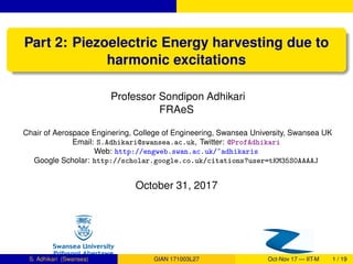 Part 2: Piezoelectric Energy harvesting due to
harmonic excitations
Professor Sondipon Adhikari
FRAeS
Chair of Aerospace Enginering, College of Engineering, Swansea University, Swansea UK
Email: S.Adhikari@swansea.ac.uk, Twitter: @ProfAdhikari
Web: http://engweb.swan.ac.uk/~adhikaris
Google Scholar: http://scholar.google.co.uk/citations?user=tKM35S0AAAAJ
October 31, 2017
S. Adhikari (Swansea) GIAN 171003L27 Oct-Nov 17 — IIT-M 1 / 19
 
