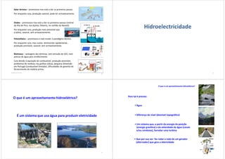 Solar térmica – promissora mas está a dar os primeiros passos.
Por enquanto cara, produção sazonal, pode ter armazenamento.
Ondas – promissora mas está a dar os primeiros passos (central
da Ilha do Pico, nos Açores; Pelamis, no canhão da Nazaré).
Por enquanto cara, produção mais previsível que
a eólica, sazonal, sem armazenamento.
Fotovoltaica – promissora e está mudar o paradigma técnico.
Por enquanto cara, mas custos diminuindo rapidamente ,
produção previsível, sazonal, sem armazenamento.
Biomassa – vantagens das térmicas, sem emissão de GEE, nem
precisa de água para arrefecimento.
Cara devido à aquisição do combustível, produção previsível,
problemas de resíduos nas grelhas (sílica), pequena dimensão
em Portugal (combustível limitado), dificuldades de garantia do
fornecimento de matéria prima.
António Sá da Costa
21
Hidroelectricidade
22
O que é um aproveitamento hidroelétrico?
É um sistema que usa água para produzir eletricidade
23
Para tal é preciso:
• Água
• Diferença de nível (desnível topográfico)
• Um sistema que, a partir da energia de posição
(energia gravítica) e da velocidade da água (canais
e/ou condutas), fazrodar uma turbina
• Que por sua vez faz rodar a roda de um gerador
(alternador) que gera a eletricidade
O que é um aproveitamento hidroelétrico?
24
 