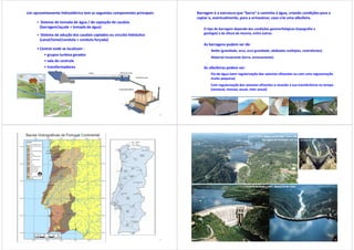 Um aproveitamento hidroelétrico tem as seguintes componentes principais:
• Sistema de tomada de água / de captação de caudais
(barragem/açude + tomada de água)
• Sistema de adução dos caudais captados ou circuito hidráulico
(canal/túnel/conduta + conduta forçada)
• Central onde se localizam :
• grupos turbina gerador
• sala de controle
• transformadores
25
Barragem é a estrutura que “barra” o caminho à água, criando condições para a
captar e, eventualmente, para a armazenar, caso crie uma albufeira.
O tipo de barragem depende das condições geomorfológicas (topografia e
geologia) e da altura da mesma, entre outras.
As barragens podem ser de:
Betão (gravidade, arco, arco-gravidade, abóbadas múltiplas, contrafortes)
Material incoerente (terra, enrocamento)
As albufeiras podem ser:
Fio-de-água (sem regularização dos volumes afluentes ou com uma regularização
muito pequena)
Com regularização dos volumes afluentes e visando a sua transferência no tempo
(semanal, mensal, anual, inter anual)
26
27
Castelo do Bode (1951; Zêzere na bh Tejo)
Cabril (1954; Zêzere na bh Tejo – mais alta
barragem de Portugal: 132 m)
28
 