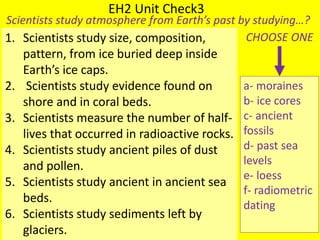 EH2 Unit Check3
Scientists study atmosphere from Earth’s past by studying…?
1. Scientists study size, composition,
pattern, from ice buried deep inside
Earth’s ice caps.
2. Scientists study evidence found on
shore and in coral beds.
3. Scientists measure the number of half-
lives that occurred in radioactive rocks.
4. Scientists study ancient piles of dust
and pollen.
5. Scientists study ancient in ancient sea
beds.
6. Scientists study sediments left by
glaciers.
a- moraines
b- ice cores
c- ancient
fossils
d- past sea
levels
e- loess
f- radiometric
dating
CHOOSE ONE
 