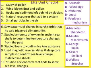 1. Study of pollen
2. Wind-blown dust and pollen
3. Rocks and sediment left behind by glaciers
4. Natural responses that add to a system
5. Small particles in the air
A- Aerosols
B- Palynology
C- Moraines
D- Loess
E- Feedback
mechanism
6. Saw patterns of change in earth’s orbit that
he said triggered climate shifts
7. Studied amounts of oxygen in ancient sea
shells to determine temperature changes
from the past
8. Studied loess to confirm Ice Age existence
9. Used magnetic reversal dates & deep core
samples to confirm sea level change
matched ice sheets
10. Studied ancient coral reef beds to show
sea level changes
A-Nicholas
Shackleton
B-Milutin
Milankovitch
C-George
Kukla
D-Cesare
Emiliani
E-Wallace
Broecker
EH2 Unit Check4
 
