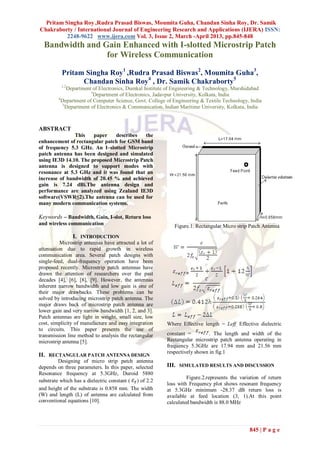 Pritam Singha Roy ,Rudra Prasad Biswas, Moumita Guha, Chandan Sinha Roy, Dr. Samik
Chakraborty / International Journal of Engineering Research and Applications (IJERA) ISSN:
          2248-9622 www.ijera.com Vol. 3, Issue 2, March -April 2013, pp.845-848
  Bandwidth and Gain Enhanced with I-slotted Microstrip Patch
                 for Wireless Communication

          Pritam Singha Roy1 ,Rudra Prasad Biswas2, Moumita Guha3,
                Chandan Sinha Roy4 , Dr. Samik Chakraborty5
          1,2
              Department of Electronics, Dumkal Institute of Engineering & Technology, Murshidabad
                         3
                           Department of Electronics, Jadavpur University, Kolkata, India
         4
           Department of Computer Science, Govt. College of Engineering & Textile Technology, India
            5
              Department of Electronics & Communication, Indian Maritime University, Kolkata, India



ABSTRACT
               This    paper   describes    the
enhancement of rectangular patch for GSM band
of frequency 5.3 GHz. An I–slotted Microstrip
patch antenna has been designed and simulated
using IE3D 14.10. The proposed Microstrip Patch
antenna is designed to support modes with
resonance at 5.3 GHz and it was found that an
increase of bandwidth of 20.45 % and achieved
gain is 7.24 dBi.The antenna design and
performance are analyzed using Zealand IE3D
software(VSWR≤2).The antenna can be used for
many modern communication systems.

Keywords – Bandwidth, Gain, I-slot, Return loss
and wireless communication                                  Figure.1. Rectangular Micro strip Patch Antenna
                I. INTRODUCTION
          Microstrip antennas have attracted a lot of
attenuation due to rapid growth in wireless
communication area. Several patch designs with
single-feed, dual-frequency operation have been
proposed recently. Microstrip patch antennas have
drawn the attention of researchers over the past
decades [4], [6], [8], [9]. However, the antennas
inherent narrow bandwidth and low gain is one of
their major drawbacks. These problems can be
solved by introducing microstrip patch antenna. The
major draws back of microstrip patch antenna are
lower gain and very narrow bandwidth [1, 2, and 3].
Patch antennas are light in weight, small size, low
cost, simplicity of manufacture and easy integration     Where Effective length = Leff, Effective dielectric
to circuits. This paper presents the use of
transmission line method to analysis the rectangular     constant =        . The length and width of the
microstrip antenna [5].                                  Rectangular microstrip patch antenna operating in
                                                         frequency 5.3GHz are 17.94 mm and 21.56 mm
                                                         respectively shown in fig.1
II. RECTANGULAR PATCH ANTENNA DESIGN
         Designing of micro strip patch antenna
depends on three parameters. In this paper, selected     III. SIMULATED RESULTS AND DISCUSSION
Resonance frequency at 5.3GHz, Duroid 5880
                                                                  Figure.2.represents the variation of return
substrate which has a dielectric constant ( ) of 2.2
                                                         loss with Frequency plot shows resonant frequency
and height of the substrate is 0.858 mm. The width       at 5.3GHz minimum -28.37 dB return loss is
(W) and length (L) of antenna are calculated from        available at feed location (3, 1).At this point
conventional equations [10].                             calculated bandwidth is 88.0 MHz




                                                                                              845 | P a g e
 