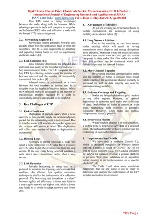 Bijal Chawla, Dhaval Patel, Chandresh Parekh, Miren Karamta, Dr M B Potdar /
International Journal of Engineering Research and Applications (IJERA)
ISSN: 2248-9622 www.ijera.com Vol. 3, Issue 3, May-Jun 2013, pp.798-804
799 | P a g e
This ETX value is being exchanged
between the nodes along with the beacons. While
selecting a parent the node will compare its neighbor
on the basis of ETX value and will select a node with
the lowest ETX value as its parent.
2.2. Forwarding Engine (FE)
Forwarding Engine generally forwards data
packets either from the application layer or from the
neighbors. The FE is also responsible of detecting
and repairing routing loops as well as suppressing
duplicate packets [1].
2.3. Link Estimator (LE)
Link Estimator determines the inbound and
outbound link quality of the neighboring nodes for 1-
hop communication links. The LE computes the 1-
hop ETX by collecting statistics over the number of
beacons received and the number of successfully
transmitted data packets [1].
Inbound metric is calculated as a ratio
between the total numbers of beacon sent by a
neighbor over the fraction of received beacon. While
the Outbound metric is calculated as the number of
transmission attempts required by a node to
successfully deliver a data packet to its neighbor.
3. Key Challenges of CTP
3.1. Packet Duplicates
Duplication of packets occurs when a node
receives a data packet, sends an acknowledgment
packet but the acknowledgment is not received. Due
to this the sender will send the data packet again and
the receiver will receive it twice. This duplication
will effect over number of hopes as duplication is
exponential.
3.2. Routing Loops
Normally in parent selection a node will
select a node with lower ETX value but if it selects
an ETX value higher the previous one then the loop
occurs. If the new route being selected contains a
node which was a descendant earlier, then a loop
occurs.
3.3. Link Dynamics
Periodic beaconing is being used in a
protocol to maintain the topology and estimate link
qualities. An efficient link quality estimation
technique is vital for the performance of a collection
protocol. The beaconing rate introduces a tradeoff
between agility and efficiency: a faster rate leads to
a more agile network but higher cost, while a lower
rate leads to a slower-to-adapt network and lower
cost.
4. Advantages of Mobility
As we are working on performance based in
mobile environment, the advantages of using
mobility are as shown below [2]:
4.1. Long Network Lifetime
Due to the mobility we can have sensor
nodes moving which will result in having
transmission more disperse and energy dissipation
more effective. Moreover when sink nodes are static
we find that nodes near the sink get die sooner
compared to other nodes. But if the nodes are mobile
then this problem can be eliminated which will
definitely increase the network lifetime.
4.2. More Channel Capacity
By creating multiple communication paths
and the number of hopes a message must travel
before reaching the destination, channel capacity is
increased as well as data integrity can also be
maintained using mobility.
4.3. Enhance Coverage and Targeting
Nodes are being deployed in a grid, random
or any other regions. However, an optimal
deployment is unknown until nodes start collection
of data. Deployment of nodes in remote or wide
areas, rearranging node positions is generally
infeasible. However, when nodes are mobile,
redeployment is easily possible.
4.4. Better Data Fidelity
When wireless channel is in poor condition,
a mobile node is helpful to carry data to a destined
point. The reduced number of hopes will increase the
probability of successful transmission.
5. Implementation Details
We have used a simulator Castalia 3.2,
which is designed especially for wireless sensor
network. Castalia is based on OMNET [12] so we
will be using omnetpp-4.2.2. The Castalia simulator
for WSNs, for instance, provides a generic platform
to perform “first order validation of an algorithm
before moving to an implementation on a specific
platform” [11].
The Table I will show some simulation
parameters that we are going to use in order to
determine and analyze the performance of the CTP
in static and mobile environment.
 