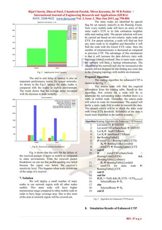 Bijal Chawla, Dhaval Patel, Chandresh Parekh, Miren Karamta, Dr M B Potdar /
International Journal of Engineering Research and Applications (IJERA)
ISSN: 2248-9622 www.ijera.com Vol. 3, Issue 3, May-Jun 2013, pp.798-804
801 | P a g e
Fig. 5. Application level Latency
The end to end delay or latency is also an
important performance metric for sensor networks.
As shown in the Fig.5, latency for static nodes is
compared with the nodes in mobile environment.
The result shows that the average delay increased
with the increase in node mobility.
Fig. 6. Received packets breakdown
Fig. 6 shows that the ratio for the failure of
the received packets is more in mobile as compared
to static environment. From the received packet
breakdown we can see that packet sending was failed
because the signal was below the receiver’s
sensitivity level. This happens when node moves out
of the range of a receiver.
7. Solution
We will deploy a small number of static
nodes in our network region with all other nodes
mobile. This static node will have higher
transmission range compared to other mobile node in
order to have large coverage area. Due to this most
of the area in network region will be covered out.
The static nodes are identified by special
flag bit set namely static(S) in the Routing Frame.
Now every mobile node will have an entry of this
static node’s ETX in its link estimation neighbor
table and routing table. The parent selection will now
be carried out based on two criteria: static node and
ETX. For parent selection, a node will find out first
any static node in its neighbor and thereafter it will
find the node with the lowest ETX value. Here the
number of retransmissions is decreased as compared
to previous CTP. The advantage of this mechanism
is that it will increase the data delivery ratio with
minimum control overhead. Due to some static nodes
the network will have a backup infrastructure. The
reliability of the network will also be increased as the
packets are not dropped for not finding any route due
to the changing topology with mobile environment.
Proposed Algorithm:
The routing algorithm for enhanced CTP is
shown in the Fig. 7.
The source node will find the required
information from the routing table. Based on this
algorithm, first criteria for a node will be to
determine the surrounding nodes whether there is a
static or mobile node. Thereafter, the source node
will select its route for transmission. The source will
prefer a static node first in order to transmit the data.
The second criteria will be to check the static node
with lower ETX threshold. Reliability of the data is
much more important in the mobile scenario.
Algorithm Routing Algorithm for Enhanced CTP Protocol
1: Let minETX  0XFFFF
2: Let minETXForStaticNode  0XFFFF
3: Let Rn bestETXRoute
4: Let Rs  bestStaticETXRoute
5: for RoutingTable[i]
6: if (minETX > RoutingTable[i].ETX)
7: Rn  RoutingTable[i].nodeId
8: minETX  RoutingTable[i].ETX
9: end if
10: if (minETXForStaticNode >
RoutingTable[i].ETX) &&
(RoutingTable[i].isStatic)
11: Rs  RoutingTable[i].nodeId
12: minETX for static node 
RoutingTable[i].ETX
13: end if
14: end for
15: if (Rs != Null) && (Rs.ETX < ETXthreshold)
16: SelectedRoute  Rs
17: else
18: SelectedRoute  Rn
19: end if
Fig. 7. Algorithm for Enhanced CTP Protocol
8. Simulation Results of Enhanced CTP
 