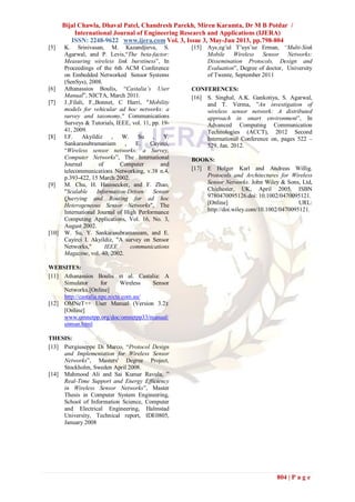 Bijal Chawla, Dhaval Patel, Chandresh Parekh, Miren Karamta, Dr M B Potdar /
International Journal of Engineering Research and Applications (IJERA)
ISSN: 2248-9622 www.ijera.com Vol. 3, Issue 3, May-Jun 2013, pp.798-804
804 | P a g e
[5] K. Srinivasan, M. Kazandjieva, S.
Agarwal, and P. Levis,“The beta-factor:
Measuring wireless link burstiness”, In
Proceedings of the 6th ACM Conference
on Embedded Networked Sensor Systems
(SenSys), 2008.
[6] Athanassios Boulis, “Castalia’s User
Manual”, NICTA, March 2011.
[7] J.,Filali, F.,Bonnet, C Harri, "Mobility
models for vehicular ad hoc networks: a
survey and taxonomy," Communications
Surveys & Tutorials, IEEE, vol. 11, pp. 19-
41, 2009.
[8] I.F. Akyildiz , W. Su , Y.
Sankarasubramaniam , E. Cayirci,
“Wireless sensor networks: a Survey,
Computer Networks”, The International
Journal of Computer and
telecommunications Networking, v.38 n.4,
p.393-422, 15 March 2002.
[9] M. Chu, H. Haussecker, and F. Zhao,
"Scalable Information-Driven Sensor
Querying and Routing for ad hoc
Heterogeneous Sensor Networks", The
International Journal of High Performance
Computing Applications, Vol. 16, No. 3,
August 2002.
[10] W. Su, Y. Sankarasubramaniam, and E.
Cayirci I. Akyildiz, "A survey on Sensor
Networks," IEEE communications
Magazine, vol. 40, 2002.
WEBSITES:
[11] Athanassios Boulis et al. Castalia: A
Simulator for Wireless Sensor
Networks.[Online]
http://castalia.npc.nicta.com.au/
[12] OMNeT++ User Manual (Version 3.2):
[Online]
www.omnetpp.org/doc/omnetpp33/manual/
usman.html
THESIS:
[13] Piergiuseppe Di Marco, “Protocol Design
and Implementation for Wireless Sensor
Networks”, Masters' Degree Project,
Stockholm, Sweden April 2008.
[14] Mahmood Ali and Sai Kumar Ravula, ”
Real-Time Support and Energy Efficiency
in Wireless Sensor Networks”, Master
Thesis in Computer System Engineering,
School of Information Science, Computer
and Electrical Engineering, Halmstad
University, Technical report, IDE0805,
January 2008
[15] Ays¸eg¨ul T¨uys¨uz Erman, “Multi-Sink
Mobile Wireless Sensor Networks:
Dissemination Protocols, Design and
Evaluation”, Degree of doctor, University
of Twente, September 2011
CONFERENCES:
[16] S. Singhal, A.K. Gankotiya, S. Agarwal,
and T. Verma, ”An investigation of
wireless sensor network: A distributed
approach in smart environment”, In
Advanced Computing Communication
Technologies (ACCT), 2012 Second
International Conference on, pages 522 –
529, Jan. 2012.
BOOKS:
[17] E Holger Karl and Andreas Willig.
Protocols and Architectures for Wireless
Sensor Networks. John Wiley & Sons, Ltd,
Chichester, UK, April 2005. ISBN
9780470095126.doi: 10.1002/0470095121.
[Online] URL:
http://doi.wiley.com/10.1002/0470095121.
 
