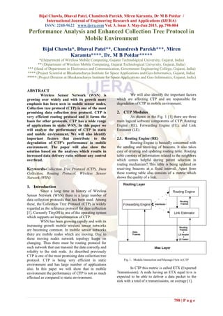 Bijal Chawla, Dhaval Patel, Chandresh Parekh, Miren Karamta, Dr M B Potdar /
International Journal of Engineering Research and Applications (IJERA)
ISSN: 2248-9622 www.ijera.com Vol. 3, Issue 3, May-Jun 2013, pp.798-804
798 | P a g e
Performance Analysis and Enhanced Collection Tree Protocol in
Mobile Environment
Bijal Chawla*, Dhaval Patel**, Chandresh Parekh***, Miren
Karamta****, Dr. M B Potdar*****
*(Department of Wireless Mobile Computing, Gujarat Technological University, Gujarat, India)
** (Department of Wireless Mobile Computing, Gujarat Technological University, Gujarat, India)
*** (Head of Department in Electronics and Communication, Government Engineering College, Gujarat, India)
**** (Project Scientist at Bhaskaracharya Institute for Space Applications and Geo-Informatics, Gujarat, India)
***** (Project Director at Bhaskaracharya Institute for Space Applications and Geo-Informatics, Gujarat, India)
ABSTRACT
Wireless Sensor Network (WSN) is
growing over widely and with its growth more
emphasis has been seen in mobile sensor nodes.
Collection tree protocol (CTP) is one of the most
promising data collection tree protocol. CTP is
very efficient routing protocol and it forms the
basis for other protocols. CTP has a wide range
of applications in static WSN. In this paper we
will analyze the performance of CTP in static
and mobile environment. We will also identify
important factors that contribute to the
degradation of CTP’s performance in mobile
environment. The paper will also show the
solution based on the analyses which results in
increased data delivery ratio without any control
overhead.
Keywords-Collection Tree Protocol (CTP), Data
Collection, Routing Protocol, Wireless Sensor
Network (WSN)
1. Introduction
Since a long time in history of Wireless
Sensor Network (WSN) there is a large number of
data collection protocols that has been used. Among
these, the Collection Tree Protocol (CTP) is widely
regarded as the reference protocol for data collection
[1]. Currently TinyOS is one of the operating system
which supports an implementation of CTP.
WSN has been growing rapidly and with its
increasing growth mobile wireless sensor networks
are becoming common. In mobile sensor networks
there are mobile nodes which are moving. Due to
these moving nodes network topology keeps on
changing. Thus there must be routing protocol for
such network that can transmit the data correctly and
reliably to the sink node. As described previously
CTP is one of the most promising data collection tree
protocol. CTP is being very efficient in static
environment and has large number of applications
also. In this paper we will show that in mobile
environment the performance of CTP is not as much
effectual as compared to static environment.
We will also identify the important factors
which are affecting CTP and are responsible for
degradation of CTP in mobile environment.
2. CTP Modules
As shown in the Fig. 1 [1] there are three
main logical software components of CTP: Routing
Engine (RE), Forwarding Engine (FE), and Link
Estimator (LE).
2.1. Routing Engine (RE)
Routing Engine is basically concerned with
the sending and receiving of beacons. It also takes
care of creating and updating routing table. Routing
table consists of information related to the neighbors
which comes helpful during parent selection in
routing mechanism? This table is being updated on
receiving beacons at a fixed interval. Apart from
these routing table also consists of a metric which
shows the quality of a link.
Fig. 1. Module Interaction and Message Flow in CTP
In CTP this metric is called ETX (Expected
Transmission). A node having an ETX equal to n is
expected to be able to deliver a data packet to the
sink with a total of n transmissions, on average [1].
 