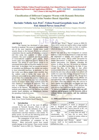 Ravinder Nellutla, Vishnu Prasad Goranthala, Fasi Ahmed Parvez / International Journal of
Engineering Research and Applications (IJERA) ISSN: 2248-9622 www.ijera.com
Vol. 3, Issue 4, Jul-Aug 2013, pp.803-812
803 | P a g e
Classification of Different Computer Worms with Dynamic Detection
Using Victim Number Based Algorithm
Ravinder Nellutla Asst. Prof.1
, Vishnu Prasad Goranthala Assoc. Prof.2
Fasi Ahmed Parvez Assoc.Prof.3
1
(Department of Information Technology, Kamala Institute of Technology and Science, Singapur, Huzurabad,
Karimnagar.
2
(Department of Computer Science and Engineering / Information Technology, Balaji Institute of Engineering
Sciences, Laknepally, Narsampet, Warangal.
3
(Department of Computer Science and Engineering / Information Technology, Balaji Institute of Engineering
Sciences, Laknepally, Narsampet, Warangal.
ABSTRACT
The Internet has developed to give many
benefits to mankind. The access to information being
one of the most important. Worms cause major
security threats to the Internet. Worms are software
components that are capable of infecting a computer
and then using that computer to infect another
computer. The cycle is repeated, and the population
of worm-infected computers grows rapidly. Smart
worms cause most important security threats to the
Internet. The ability of smart worms spread in an
automated fashion and can flood the internet in a very
short time. In this paper, first, we present an analysis
on potential scan techniques that worms can employ
to scan vulnerable machines. In particular, we find
that worm scan choose targets more carefully than
the random scan. A worm that scans only IP
addresses announced in the global routing table can
spread faster than a worm that employs random scan.
In fact, scan methods of this type have already been
used by the Slapper worm. These methods reduce the
time wasted on unassigned IP addresses. They are
easy to implement and pose the most imminent
menace to the Internet. We analyzed different scan
methods and compared them, we find that the victim
number based algorithm can dramatically increase
the spreading of speed of worms.
Key terms: Worms, Network security, Random
Scan, Virus, Victim Number Based Algorithm,
I. Introduction
Worms are one of the most ill defined
concepts in Network Security. There is still no
universal consensus on the definition of the worm.
Usually worms and viruses display similar
characteristics and their intention is also similar. To
define worms, we will use the following points and
then define worm based on these points.
The propagation of the worm is based on
exploiting vulnerabilities of computers on the
Internet. Many real-world worms have caused
notable damage on the Internet. These worms include
“Code-Red” worm in 2001 [1], “Slammer” worm in
2003 [2], and “Witty”/ “Sasser” worms in 2004 [3].
Many active worms are used to infect a large number
of computers and recruit them as bots or zombies,
which are networked together to form botnets [4].
Worms can start on a host (Computer) in various
fashions. It may be an attachment to a mail and when
the attachment is opened, will execute the code
written in the worm. This is called "invocation by
human intervention". It may also start without any
human intervention. For example, rebooting the
system. It affects the host. In contrast to computer
viruses, it can affect anything on the host. It may
corrupt the files on the host. It may affect
communication of the host with other systems. It may
disable the anti-virus software on the host, which will
enable it to cause more damage. Computer Viruses in
the other hand are very specific to files. Worms have
a broader scope of attack than viruses. Worms are
self replicating codes. This is the most distinct feature
of a worm. Once they infect a host, they will try to
find a nearby host which they can access, and copy
themselves to that host. There it will perform the
same actions that it performed on the original host.
"A worm is a computer program, which can self-
replicate and propagate over the network, with or
without human intervention, and has malicious
intent."
1.1. Differences between virus and worms:
VIRUS WORM
A Virus is a program
that is designed to
spread from file to file
on a single Pc.
A worm is designed to
copy itself (intentionally
move) from PC to PC, via
networks, internet etc.
It does not
intentionally try to
move to another PC.
A worm does not need a
host file to move from
system to system, where as
a virus does.
It must replicate and
execute itself to be
defined as a virus
Worms spread more
rapidly than viruses.
 