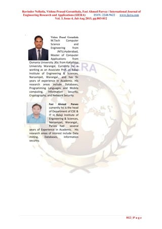 Ravinder Nellutla, Vishnu Prasad Goranthala, Fasi Ahmed Parvez / International Journal of
Engineering Research and Applications (IJERA) ISSN: 2248-9622 www.ijera.com
Vol. 3, Issue 4, Jul-Aug 2013, pp.803-812
812 | P a g e
.
Vishnu Prasad Goranthala
M.Tech Computer
Science and
Engineering from
JNTU,Hyderabad,
Master of Computer
Applications from
Osmania University ,BSc from KaKathiya
University Warangal, Currently he is
working as an Associate Prof, at Balaji
Institute of Engineering & Sciences,
Narsampet, Warangal., and has 9+
years of experience in Academic. His
research areas include Databases,
Programming Languages and Mobile
computing, Information Security,
Cryptography, and Network Security.
Fasi Ahmed Parvez
currently he is the head
of Department of CSE &
IT in Balaji Institute of
Engineering & Sciences,
Narsampet, Warangal.,
Parvez had several
years of Experience in Academic. His
research areas of interest include Data
mining, Databases, Information
security.
 
