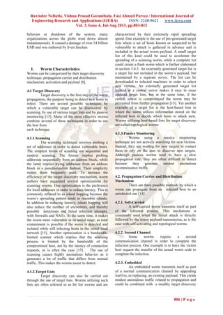 Ravinder Nellutla, Vishnu Prasad Goranthala, Fasi Ahmed Parvez / International Journal of
Engineering Research and Applications (IJERA) ISSN: 2248-9622 www.ijera.com
Vol. 3, Issue 4, Jul-Aug 2013, pp.803-812
806 | P a g e
behavior or shutdown of the system, many
organizations across the globe went down almost
instantaneously. It caused a damage of over 14 billion
USD and was authored by Sven Jaschan.
I. Worm Characteristics
Worms can be categorized by their target discovery
technique, propagation carrier and distribution
mechanism, activation and payload [8].
4.1 Target Discovery
Target discovery is the first step of the worm
propagation, the purpose being to detect new hosts to
infect. There are several possible techniques by
which a vulnerable target can be discovered: by
scanning, by use of various target lists and by passive
monitoring [15]. Many of the most effective worms
combine several of these techniques in order to use
the best from
each technique.
4.1.1.Scanning
The scanning technique involves probing a
set of addresses in order to detect vulnerable hosts.
The simplest forms of scanning are sequential and
random scanning. The former implies probing
addresses sequentially from an address block, while
the latter implies trying addresses from an address
block in a pseudo-random fashion. Their simplicity
makes them frequently used. To increase the
efficiency of the target discovery mechanism, worm
authors have suggested several optimizations for
scanning worms. One optimization is the preference
for local addresses in order to reduce latency. This is
commonly referred to as island hopping because the
worm’s spreading pattern tends to resemble islands.
In addition to reducing latency, island hopping will
also reduce the number of encounters, and thereby
possible detections and failed infection attempts,
with firewalls and NATs. At the same time, it makes
the worm more vulnerable in its initial stage, as total
containment is possible if the worm is detected and
isolated while still infecting hosts in the initial local
network [15]. Another optimization is a bandwidth-
limited scanner which implies that the scanning
process is limited by the bandwidth of the
compromised host, not by the latency of connection
requests, as is often the case [17]. The use of
scanning causes highly anomalous behavior as it
generates a lot of traffic that differs from normal
traffic. This makes the worms easier to detect.
4.1.2.Target Lists
Target discovery can also be carried out
through the use of target lists. Worms utilizing such
lists are often referred to as hit list worms and are
characterized by their extremely rapid spreading
speed. One example is the use of pre-generated target
lists where a set of hosts known or suspected to be
vulnerable to attack is gathered in advance and is
included in the actual worm payload. A small target
list of this kind could be used to accelerate the
spreading of a scanning worm, while a complete list
could create a flash worm which is further elaborated
in section 3.4.3. An externally generated target list is
a target list not included in the worm’s payload, but
maintained by a separate server. The list can be
downloaded to infected machines in order to select
new victims. An externally generated target list
located at a central server makes it easy to issue
updated target lists, but at the same time, if the
central server is compromised the worm may be
prevented from further propagation [15]. Yet another
example of a target list is the host-based lists in
which the worm utilizes information stored on the
infected host to decide which hosts to attack next.
Worms utilizing host-based lists for target discovery
are called topological worms.
4.1.3.Passive Monitoring
Worms using a passive monitoring
technique are not actively searching for new victims.
Instead, they are waiting for new targets to contact
them or rely on the user to discover new targets.
Although passive worms tend to have a slow
propagation rate, they are often difficult to detect
because they generate modest anomalous
reconnaissance traffic.
4.2. Propagation Carrier and Distribution
Mechanism
There are three possible methods by which a
worm can propagate from an infected host to an
uninfected one [15].
4.2.1. Self-Carried
A self-carried worm transmits itself as part
of the infection process. This mechanism is
commonly used when the initial attack is directly
followed by the worm payload transmission, as is the
case with self-activating and topological worms.
4.2.2. Second Channel
Some worms require a second
communication channel in order to complete the
infection process. One example is to have the victim
host request the transfer of the actual worm code to
complete the infection.
4.2.3. Embedded
An embedded worm transmits itself as part
of a normal communication channel by appending
itself to, or replacing, an existing payload. This yields
modest anomalous traffic related to propagation and
could be combined with a stealthy target discovery
 
