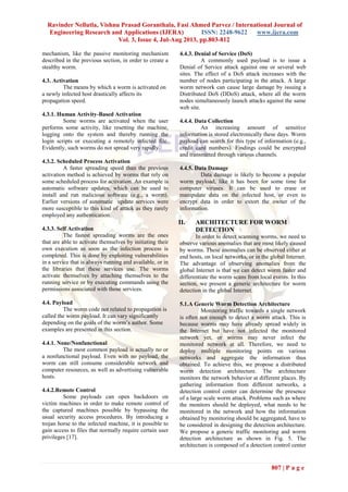 Ravinder Nellutla, Vishnu Prasad Goranthala, Fasi Ahmed Parvez / International Journal of
Engineering Research and Applications (IJERA) ISSN: 2248-9622 www.ijera.com
Vol. 3, Issue 4, Jul-Aug 2013, pp.803-812
807 | P a g e
mechanism, like the passive monitoring mechanism
described in the previous section, in order to create a
stealthy worm.
4.3. Activation
The means by which a worm is activated on
a newly infected host drastically affects its
propagation speed.
4.3.1. Human Activity-Based Activation
Some worms are activated when the user
performs some activity, like resetting the machine,
logging onto the system and thereby running the
login scripts or executing a remotely infected file.
Evidently, such worms do not spread very rapidly.
4.3.2. Scheduled Process Activation
A faster spreading speed than the previous
activation method is achieved by worms that rely on
some scheduled process for activation. An example is
automatic software updates, which can be used to
install and run malicious software (e.g., a worm).
Earlier versions of automatic update services were
more susceptible to this kind of attack as they rarely
employed any authentication.
4.3.3. Self Activation
The fastest spreading worms are the ones
that are able to activate themselves by initiating their
own execution as soon as the infection process is
completed. This is done by exploiting vulnerabilities
in a service that is always running and available, or in
the libraries that these services use. The worms
activate themselves by attaching themselves to the
running service or by executing commands using the
permissions associated with those services.
4.4. Payload
The worm code not related to propagation is
called the worm payload. It can vary significantly
depending on the goals of the worm’s author. Some
examples are presented in this section.
4.4.1. None/Nonfunctional
The most common payload is actually no or
a nonfunctional payload. Even with no payload, the
worm can still consume considerable network and
computer resources, as well as advertising vulnerable
hosts.
4.4.2.Remote Control
Some payloads can open backdoors on
victim machines in order to make remote control of
the captured machines possible by bypassing the
usual security access procedures. By introducing a
trojan horse to the infected machine, it is possible to
gain access to files that normally require certain user
privileges [17].
4.4.3. Denial of Service (DoS)
A commonly used payload is to issue a
Denial of Service attack against one or several web
sites. The effect of a DoS attack increases with the
number of nodes participating in the attack. A large
worm network can cause large damage by issuing a
Distributed DoS (DDoS) attack, where all the worm
nodes simultaneously launch attacks against the same
web site.
4.4.4. Data Collection
An increasing amount of sensitive
information is stored electronically these days. Worm
payload can search for this type of information (e.g.,
credit card numbers). Findings could be encrypted
and transmitted through various channels.
4.4.5. Data Damage
Data damage is likely to become a popular
worm payload, like it has been for some time for
computer viruses. It can be used to erase or
manipulate data on the infected host, or even to
encrypt data in order to extort the owner of the
information.
II. ARCHITECTURE FOR WORM
DETECTION
In order to detect scanning worms, we need to
observe various anomalies that are most likely caused
by worms. These anomalies can be observed either at
end hosts, on local networks, or in the global Internet.
The advantage of observing anomalies from the
global Internet is that we can detect worm faster and
differentiate the worm scans from local events. In this
section, we present a generic architecture for worm
detection in the global Internet.
5.1.A Generic Worm Detection Architecture
Monitoring traffic towards a single network
is often not enough to detect a worm attack. This is
because worms may have already spread widely in
the Internet but have not infected the monitored
network yet, or worms may never infect the
monitored network at all. Therefore, we need to
deploy multiple monitoring points on various
networks and aggregate the information thus
obtained. To achieve this, we propose a distributed
worm detection architecture. The architecture
monitors the network behavior at different places. By
gathering information from different networks, a
detection control center can determine the presence
of a large scale worm attack. Problems such as where
the monitors should be deployed, what needs to be
monitored in the network and how the information
obtained by monitoring should be aggregated, have to
be considered in designing the detection architecture.
We propose a generic traffic monitoring and worm
detection architecture as shown in Fig. 5. The
architecture is composed of a detection control center
 