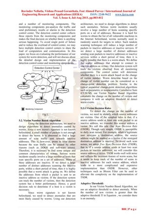 Ravinder Nellutla, Vishnu Prasad Goranthala, Fasi Ahmed Parvez / International Journal of
Engineering Research and Applications (IJERA) ISSN: 2248-9622 www.ijera.com
Vol. 3, Issue 4, Jul-Aug 2013, pp.803-812
808 | P a g e
and a number of monitoring components. The
monitoring components pre-analyze the traffic and
send preliminary results or alarms to the detection
control center. The detection control center collects
these reports from the monitoring components and
makes the final decision on whether there is anything
serious happening. To avoid single point of failure
and to reduce the overload of control center, we may
have multiple detection control centers to share the
load of computation and communication. In this
paper, we focus on evaluating the performance of our
system for worm detection, and will not discuss about
the detailed design and implementation of the
detection control center and monitoring components.
Fig.1.
5.2. Victim Number Based Algorithm
Using the detection architecture, we need to
design algorithms to detect anomalies caused by
worms. Since a new worm's signature is not known
beforehand, a small number of packets is not enough
to detect the worm. It is abnormal to find a large
amount of scan traffic sent towards inactive
addresses. This is, how-ever, prone to false alarms
because the scan traffic can be caused by other
reasons (such as DDOS and soft-ware errors).
Therefore, it is necessary to find some unique and
common characteristics of worms. Serious worm
incidents usually involve a large number of hosts that
scan specific ports on a set of addresses. Many of
these addresses are inactive. If we detect a large
number of distinct addresses scanning the inactive
ports, within a short period of time, then it is highly
possible that a worm attack is going on. We define
the addresses from which a packet is sent to an
inactive address as victims. If the detection system
can track the number of victims, then the detection
system has a better performance. Hence, a good
decision rule to determine if a host is a victim is
necessary.
Since worm signature is not known
beforehand, we need to detect anomalies that are
most likely caused by worms. Using our detection
architecture, we need to design algorithms to detect
such anomalies. Serious worm incidents usually
involve a large number of hosts scanning specific
ports on a set of addresses. Because it is hard for
worms to obtain the list of all vulnerable machines in
the Internet beforehand, worms normally need to
randomly search for targets to infect. Such random
scanning techniques will induce a large number of
packets to inactive addresses or inactive services. If
we detect a large number of distinct addresses
sending scan packets to inactive addresses or inactive
services within a short period of time, then it is
highly possible that there is a worm attack. We define
the source addresses that attempt to connect to
inactive address as victims. Our detection system will
track the victims observed from all monitoring
components. The control center will determine
whether there is a worm attack based on the change
of victim number. Worm detection based on the
change of victim number can be considered as a
change-point detection problem. Similar to the
typical sequential change-point detection algorithms
such as parametric or nonparametric Cumulative Sum
(CUSUM), our Victim Number Based Algorithm
calculates the change on the number of victims and
compares it with an adaptive threshold to detect
worm events.
5.2.1.Victim Decision Rules
To detect the change on the number of
victims, we need to identify which source addresses
are victims. One of the simplest rules is that, if a
source address sends at least one scan packet to an
inactive address, we consider this source address a
victim. We call this rule One Scan Decision Rule
(OSDR). Though very simple, OSDR is susceptible
to daily scan noises. For example, when a legitimate
user mistypes a destination address, the source
address might be marked as a victim if the mistyped
destination address is inactive. To avoid such scan
noises, we adopt Two Scan Decision Rule (TSDR),
that is, if a source address sends at least two scan
packets to inactive addresses, we will consider this
source address a victim. TSDR works well with noise
and reflects the incessant feature of worm scans, but
it needs to keep track of the number of scans to
inactive addresses for each source address, which
leads to a more complicated and expensive
implementation than OSDR. However, other
techniques such as Bloom Filter can be used to
alleviate the complexity on the implementation of
TSDR.
Adaptive Threshold:
In our Victim Number Based Algorithm, we
use an adaptive threshold to detect anomaly. When
the number of new victims is greater than the
adaptive threshold Ti in Equation , we consider there
is an anomaly.
 