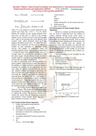 Ravinder Nellutla, Vishnu Prasad Goranthala, Fasi Ahmed Parvez / International Journal of
Engineering Research and Applications (IJERA) ISSN: 2248-9622 www.ijera.com
Vol. 3, Issue 4, Jul-Aug 2013, pp.803-812
809 | P a g e
]> ---------------------1)
]= ---------------------2)
= ]---------3)
where Vi is the number of victims detected by the
system up to time tick i. ¢Vi+1 = Vi+1¡Vi, which
denotes the number of new victims detected from
time tick i to time tick i+1. E[¢Vi] is the average
number of new victims over last k time ticks at time
tick i, and k is the learning time of the system. ° is a
constant value called threshold ratio. Ti is the
adaptive threshold at time tick i. To reduce the false
positive rate, in practice, we also need to observe a
number of such anomalies to determine worm
activity. The number of consecutive times of
anomaly needed to detect worm activity is denoted as
r. A tradeoff exists in the selection of the value of r.
A larger value of r gives a lower false positive rate
but takes longer time to detect worms whereas a
smaller value of r may result in a larger false positive
rate but takes less time to detect worms.
In order to smooth the initial learning process, we
need to deploy some schemes to expire the entries in
the database. A simple method is to use new database
everyday. For example, the learning process will start
from what the database learned from the previous
day. Another method is to assign a decreasing life
time L to each new victim detected. If L decreases to
zero then the victim is considered as expired and
removed from the victim list. If a scan packet is
received from the victim before L expires, its lifetime
is then reset to L. Using this method, the size of the
database can be kept stable. However, keeping track
of the timers for each address is expensive. We use
the method with daily reset for our solution.
The Victim Number Based Algorithm is as
shown in Figure. The monitoring components gather
scan packets to the detection networks, and use SDR
to identify the victims. The detection control center
collects the victims from all monitoring components
and performs Victim Number Based Algorithm to
detect whether or not there is a worm.
5.2.2.Victim Number Based Algorithm:
1. Gather Scan packets using detection
architecture
2. Identify victims using TSDR
3. Set number of consecutive times that
anomalies are observed , learning time K and
threshold ratio .
4. set adaptive threshold for the current time
tick i.
5. do
if ]> then
count=count-1;
else
count=r;
end if
Update threshold for the current time tick i.
6. while(count>0)
7. alter a worm attack.
5.2.3.Performance of victim Number Based
Algorithm:
Before we evaluate our detection algorithm,
first we need to understand how the number of
victims increases during worm events given a
detection network size, which will guide us to choose
the desired size of detection network. Then we need
to set the parameters including the learning time, the
threshold ratio constant and the number of
consecutive times that anomalies are observed. We
choose these parameters based on the properties of
the background traffic. In this section, we use traffic
traces to decide the parameters and evaluate our
detection algorithm.
The performance can be estimated by the
following criteria.
1) Modeling the Number of victim
2) Requirements for Detection Network size
3) Traffic collection
4) Parameter selection
The following figures shows that detection time of
different scan techniques using detection network.
Fig. 2a) Detection of a Random scan
 