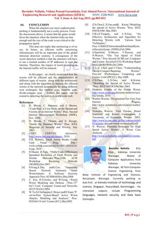 Ravinder Nellutla, Vishnu Prasad Goranthala, Fasi Ahmed Parvez / International Journal of
Engineering Research and Applications (IJERA) ISSN: 2248-9622 www.ijera.com
Vol. 3, Issue 4, Jul-Aug 2013, pp.803-812
811 | P a g e
III. CONCLUSION
When the attackers are more sophisticated,
probing is fundamentally not a costly process. From
the discussions above, it seems that the game would
favor the attackers when the Internet links are fast
enough and the size of the code is not critical to the
propagation speed.
This does not imply that monitoring is of no
use. In future, an efficient traffic monitoring
infrastructure will be an important part of the global
intrusion detection systems. A consequence of the
worm detection method is that the attackers will have
to use a limited number of IP addresses to scan the
Internet. Therefore, the impact of worm scanning on
the Internet traffic will be reduced.
In this paper , we clearly mentioned how the
worms will be effected and the characteristics of
different types of worms along with the architecture
and along with the algorithm to identify the effected
worms in the network dynamically by using different
scan techniques like random scan, routable scan,
divide-conquer scan. Further this paper, can be
extend to detecting the worms in world wide web.
References
[1] D. Moore, C. Shannon, and J. Brown,
“Code-Red: A Case Study on the Spread and
Victims of an Internet Worm,” Proc. Second
Internet Measurement Workshop (IMW),
Nov. 2002.
[2] D. Moore, V. Paxson, and S. Savage,
“Inside the Slammer Worm,” Proc. IEEE
Magazine of Security and Privacy, July
2003.
[3] CERT, CERT/CC Advisories,
http://www.cert.org/advisories/, 2010.
[4] P.R. Roberts, Zotob Arrest Breaks Credit
Card Fraud Ring, http://
www.eweek.com/article2/0,1895,1854162,0
0.asp, 2010.
[5] D.Haand H.Ngo, “OntheTrade-Offbetween
Speedand Resiliency of Flash Worms and
Similar Malcodes,”Proc.Fifth ACM
Workshop Recurring Malcode
(WORM),Oct.2007.
[6] 6)Yang,S.Zhu, andG.Cao, “Improving
Sensor Network Immunity under
WormAttacks: A Software diversity
Approach Proc.ACMMobiHoc,May2008.
[7] C. Zou, D.Towsley, and W.Gong ,“Email
Worm Modeling and Defense ,”Proc.13th
Int’l Conf. Computer Comm.and Networks
(ICCCN),Oct.2004.
[8] W.Yu,S.Chellappan,C.Boyer,andD.Xuan,“P
eer-to-Peer System-Based Active Worm
Attacks: Modeling and Analysis,” Proc.
IEEEInt’l Conf. Comm.(ICC),May2005.
[9] Z.S.Chen,L.X.Gao,andK. Kwiat,“Modeling
the spread of Active Worms, ”Proc. IEEE
INFOCOM ,Mar.2003.
[10] J.Wu,S.Vangala, and L.X.Gao, “An
Effective Architecture and Algorithm for
Detecting Worms with Various Scan
Techniques,”
Proc.11thIEEENetworkandDistributedSyste
mSecuritySymp. (NDSS),Feb.2004.
[11] S.Staniford, D.Moore, V.Paxson, and
N.Weaver, “The Top Speed of Flash
Worms,” Proc.Second ACMConf .Computer
and Comm. Security(CCS) Workshop Rapid
Malcode(WORM),Oct.2004.
[12] Y.Li,Z. Chen ,and C.Chen, “Understanding
Divide-Conquer-Scanning Worms,”
Proc.Int’ lPerformance Computing and
Comm. Conf.(IPCCC), Dec.2008.
[13] Z.S.Chen, L.X.Gao, and K.Kwiat,
“Modeling the Spread of Active Worms,
”Proc. IEEE INFOCOM,Mar.2003.
[14] Dynamic Graphs of the Nimda Worm,
http://www.caida.org/dynamic/analysis/secu
rity/nimda, 2010.
[15] Warhol Worms: The potential For Very Fast
Internet Plagues,
http://www.cs.berkeley.edu/nweaver/warhol.
html
[16] Nicholas Weaver, Vern Paxson, Stuart
Staniford, and Robert Cunningham. A
Taxonomy of Computer Worms. 2003.
http://www.cs.unc.edu/~jeffay/courses/nidsS
05/attacks/ paxson-worm-taxonomy03.pdf.
[17] N. Weaver, Potential Strategies for High
Speed Active Worms: A Worst Case
Analysis,
http://www.cs.berkeley.edu/nweaver/worms.
pdf
Ravinder Nellutla B.Sc
from KaKatiya University
Warangal, Master of
Computer Applications from
KaKatiya University
Warangal, M.Tech Computer
Science Engineering from
Balaji institute of Engineering and Sciences,
Narsampet, Warangal, Currently working as
Asst.Prof. at Kamala institute of technology and
science, Singapur, Huzurabad, Karimnagar. His
interested subjects include Programming
languages, network security and Data base
Concepts.
 