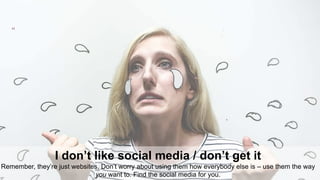 11
I don’t like social media / don’t get it
Remember, they’re just websites. Don’t worry about using them how everybody else is – use them the way
you want to. Find the social media for you.
 