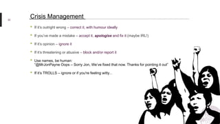 • If it’s outright wrong – correct it, with humour ideally
• If you’ve made a mistake – accept it, apologise and fix it (maybe IRL!)
• If it’s opinion – ignore it
• If it’s threatening or abusive – block and/or report it
• Use names, be human:
“@MrJonPayne Oops – Sorry Jon, We’ve fixed that now. Thanks for pointing it out”
• If it’s TROLLS – ignore or if you're feeling witty...
22
Crisis Management
 