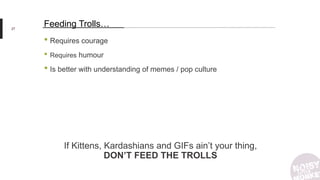 27
Feeding Trolls…
• Requires courage
• Requires humour
• Is better with understanding of memes / pop culture
If Kittens, Kardashians and GIFs ain’t your thing,
DON’T FEED THE TROLLS
 