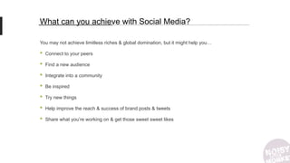 What can you achieve with Social Media?
You may not achieve limitless riches & global domination, but it might help you…
• Connect to your peers
• Find a new audience
• Integrate into a community
• Be inspired
• Try new things
• Help improve the reach & success of brand posts & tweets
• Share what you’re working on & get those sweet sweet likes
 