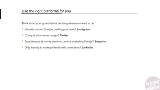 Use the right platforms for you
Think about your goals before deciding where you want to be.
• Visually minded & enjoy crafting your work? Instagram
• Chatty & information hungry? Twitter
• Spontaneous & mainly want to connect to existing friends? Snapchat
• Only looking to make professional connections? LinkedIn
 