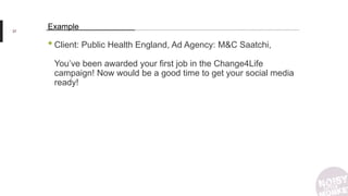 •Client: Public Health England, Ad Agency: M&C Saatchi,
You’ve been awarded your first job in the Change4Life
campaign! Now would be a good time to get your social media
ready!
37
Example
 