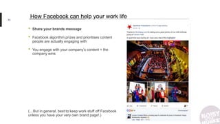 • Share your brands message
• Facebook algorithm prizes and prioritises content
people are actually engaging with
• You engage with your company’s content = the
company wins
(…But in general, best to keep work stuff off Facebook
unless you have your very own brand page!.)
43
How Facebook can help your work life
 