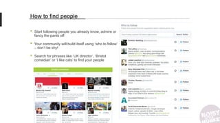 How to find people
• Start following people you already know, admire or
fancy the pants off
• Your community will build itself using ‘who to follow’
– don’t be shy!
• Search for phrases like ‘UK director’, ‘Bristol
comedian’ or ‘I like cats’ to find your people
 