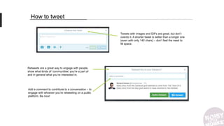 How to tweet
Tweets with images and GIFs are great, but don’t
overdo it. A shorter tweet is better than a longer one
(even with only 140 chars) – don’t feel the need to
fill space.
Retweets are a great way to engage with people,
show what kinds of ‘communities’ you’re a part of
and in general what you’re interested in.
Add a comment to contribute to a conversation – to
engage with whoever you’re retweeting on a public
platform. Be nice!
 