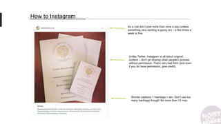 How to Instagram
Unlike Twitter, Instagram is all about original
content – don’t go sharing other people’s pictures
without permission. That’s very bad form (and even
if you do have permission, give credit).
Shorter captions + hashtags = win. Don’t use too
many hashtags though! No more than 10 max.
As a rule don’t post more than once a day (unless
something very exciting is going on) – a few times a
week is fine.
 