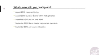 • August 2016: Instagram Stories
• August 2016: launched ‘Events’ within the Explore tab
• September 2016: you can save drafts!
• September 2016: filter or disable inappropriate comments
• September 2016: ads became interactive
86
What’s new with you, Instagram?
 