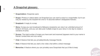 90
A Snapchat glossary
• Snapchatters: Snapchat users
• Snaps: Photos or videos taken via Snapchat (you can send a snap to a snapchatter, but it can
only be viewed by the recipient for one to 10 seconds before it disappears forever)
• Snapback: A reply to a snap
• Story: A snap you can broadcast to followers (recipients can view it an unlimited amount of
times in 24 hours, and you can also post multiple snaps to your story in one day to create a
narrative of sorts)
• Scores: The total number of snaps you have sent and received (appears next to your name in
friends' contact lists and vice versa)
• Chat: A feature that lets you privately/directly message friends
• Here: A feature that lets you start a live video chat within a direct message
• Memories: A feature where you can privately save Snapchats that you’d like to keep
 