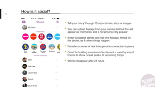 91
How is it social?
• Tell your ‘story’ through 10 second video clips or images
• You can upload footage from your camera roll but this will
appear as ‘memories’ and it not proving very popular
• Better Snapchat stories are real time footage, filmed on
the phone, as & when things happen
• Provides a sense of real time genuine connection to peers
• Great for building momentum/excitement – used by lots of
brands to show ‘sneak peeks’ of upcoming things
• Stories disappear after 24 hours
 