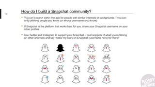 92
How do I build a Snapchat community?
• You can’t search within the app for people with similar interests or backgrounds – you can
only befriend people you know (or whose usernames you know)
• If Snapchat is the platform that works best for you, share your Snapchat username on your
other profiles
• Use Twitter and Instagram to support your Snapchat – post snippets of what you’re filming
on other channels and say ‘follow my story on Snapchat (username here) for more!’
 