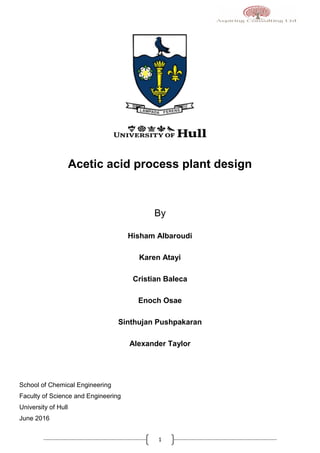 1
Acetic acid process plant design
By
Hisham Albaroudi
Karen Atayi
Cristian Baleca
Enoch Osae
Sinthujan Pushpakaran
Alexander Taylor
School of Chemical Engineering
Faculty of Science and Engineering
University of Hull
June 2016
 