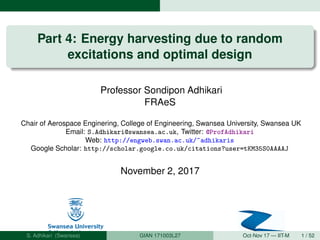 Part 4: Energy harvesting due to random
excitations and optimal design
Professor Sondipon Adhikari
FRAeS
Chair of Aerospace Enginering, College of Engineering, Swansea University, Swansea UK
Email: S.Adhikari@swansea.ac.uk, Twitter: @ProfAdhikari
Web: http://engweb.swan.ac.uk/~adhikaris
Google Scholar: http://scholar.google.co.uk/citations?user=tKM35S0AAAAJ
November 2, 2017
S. Adhikari (Swansea) GIAN 171003L27 Oct-Nov 17 — IIT-M 1 / 52
 