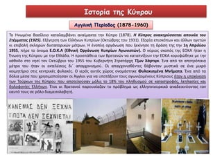 Ιστορία της Κύπρου 
Αγγλική Περίοδος (1878-1960) 
Το Ηνωμένο Βασίλειο καταλαμβάνει αναίμακτα την Κύπρο (1878). Η Κύπρος ανακηρύσσεται αποικία του 
Στέμματος (1925). Εξέγερση των Ελλήνων Κυπρίων (Οκτώβρης του 1931). Εξορία επισκόπων και άλλων ηγετών 
κι επιβολή σκληρών δικτατορικών μέτρων. Η ένοπλη οργάνωση που ξεκίνησε τη δράση της την 1η Απριλίου 
1955, πήρε το όνομα Ε.Ο.Κ.Α (Εθνική Οργάνωση Κυπρίων Αγωνιστών). Ο κύριος σκοπός της ΕΟΚΑ ήταν η 
Ένωση της Κύπρου με την Ελλάδα. Η προσπάθεια των Βρετανών να καταπνίξουν την ΕΟΚΑ κορυφώθηκε με την 
κάθοδο στο νησί τον Οκτώβριο του 1955 του Κυβερνήτη Στρατάρχη Τζων Χάρτιγκ. Ένα από τα αποτρόπαια 
μέτρα του ήταν οι εκτελέσεις δι΄ απαγχονισμού. Οι απαγχονισθέντες θάβονταν μυστικά σε ένα μικρό 
κοιμητήριο στις κεντρικές φυλακές. Ο ιερός αυτός χώρος ονομάστηκε Φυλακισμένα Μνήματα. Ένα από τα 
δόλια μέσα που χρησιμοποίησαν οι Άγγλοι για να υποτάξουν τους αγωνιζομένους Κύπριους ήταν η υποκίνηση 
των Τούρκων της Κύπρου που αποτελούσαν μόλις το 18% του πληθυσμού σε καταστροφές, λεηλασίες και 
δολοφονίες Ελλήνων. Έτσι οι Βρετανοί παρουσίαζαν το πρόβλημα ως ελληνοτουρκικό αναδεικνύοντας τον 
εαυτό τους σε ρόλο διαμεσολαβητή. 
 