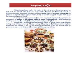 Κυπριακή κουζίνα 
Η Κυπριακή παραδοσιακή κουζίνα είναι πλούσια σε θρεπτικά συστατικά, βασισμένη σε φρέσκα και 
αγνά υλικά. Τα Κυπριακά πιάτα θεωρούνται υγιεινά καθώς βασίζονται στη Μεσογειακή διατροφή και 
μαγειρεύονται συνήθως με ελαιόλαδο. Κύρια συστατικά είναι το χοιρινό το αρνί, το κοτόπουλο, το φρέσκο ψάρι, τα 
φρούτα και τα λαχανικά, τα άγρια χόρτα, το γιαούρτι, το τυρί και φυσικά τα μπαχαρικά που μέσα από το άρωμα 
τους αναδεικνύεται καλύτερα η γεύση. 
Η Κύπρος από τα αρχαία χρόνια φημιζόταν για τα εσπεριδοειδή της, (πορτοκάλια, μανταρίνια και 
γκρέιπφρουτ), τις φράουλες, τα μήλα, αχλάδια, καρπούζια, πεπόνια, σταφύλια και σύκα. Το πιο διάσημο γεύμα 
στην Κύπρο, είναι ο παραδοσιακός "μεζές", μια παραλλαγή των ελληνικών "μεζέδων". 
Η ιστορία έπαιξε ένα σημαντικό ρόλο στην κυπριακή κουζίνα. Το νησί της Κύπρου, κατακτήθηκε από 
πολλούς: όπως Φοίνικες, Αιγύπτιους, Πέρσες, Βενετούς, Οθωμανούς και Εγγλέζους, οι οποίοι επηρέασαν 
ποικιλοτρόπως την παράδοση. Ο κάθε ένας από αυτούς μετέφερε μαζί του τα δικά τους σημαντικά έθιμα και 
φαγητά, και καινούρια για την Κύπρο υλικά δίνοντας μια προσθήκη ανάμικτης κουζίνας. 
 