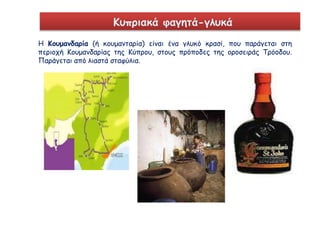 Κυπριακά φαγητά-γλυκά 
Η Κουμανδαρία (ή κουμανταρία) είναι ένα γλυκό κρασί, που παράγεται στη 
περιοχή Κουμανδαρίας της Κύπρου, στους πρόποδες της οροσειράς Τρόοδου. 
Παράγεται από λιαστά σταφύλια. 
 