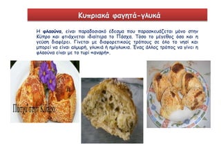 Κυπριακά φαγητά-γλυκά 
Η φλαούνα, είναι παραδοσιακό έδεσμα που παρασκευάζεται μόνο στην 
Κύπρο και φτιάχνεται ιδιαίτερα το Πάσχα. Τόσο το μέγεθος όσο και η 
γεύση διαφέρει. Γίνεται με διαφορετικούς τρόπους σε όλο το νησί και 
μπορεί να είναι αλμυρή, γλυκιά ή ημίγλυκια. Ένας άλλος τρόπος να γίνει η 
φλαούνα είναι με το τυρί «αναρή». 
 